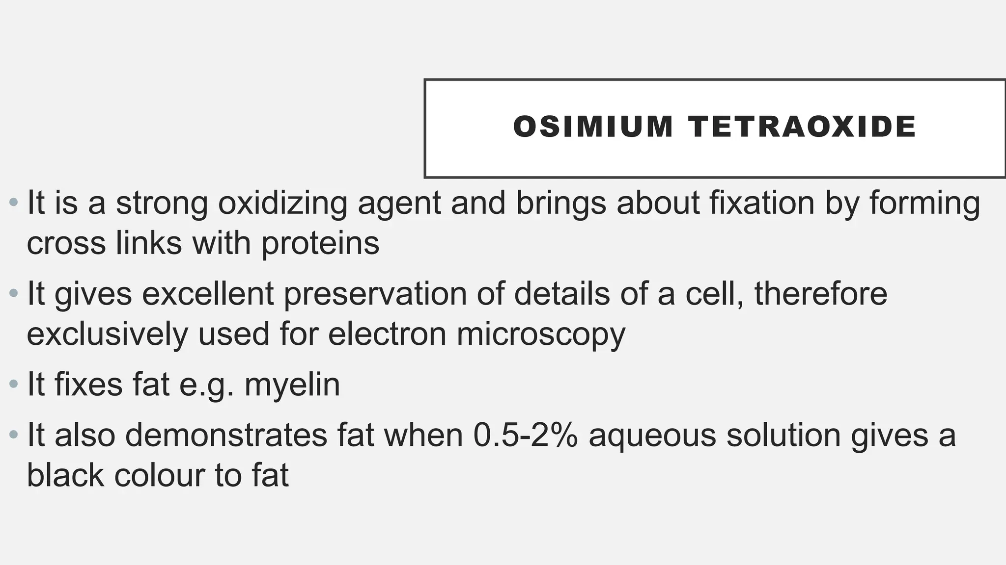 • It is a strong oxidizing agent and brings about fixation by forming
cross links with proteins
• It gives excellent preservation of details of a cell, therefore
exclusively used for electron microscopy
• It fixes fat e.g. myelin
• It also demonstrates fat when 0.5-2% aqueous solution gives a
black colour to fat
OSIMIUM TETRAOXIDE
 