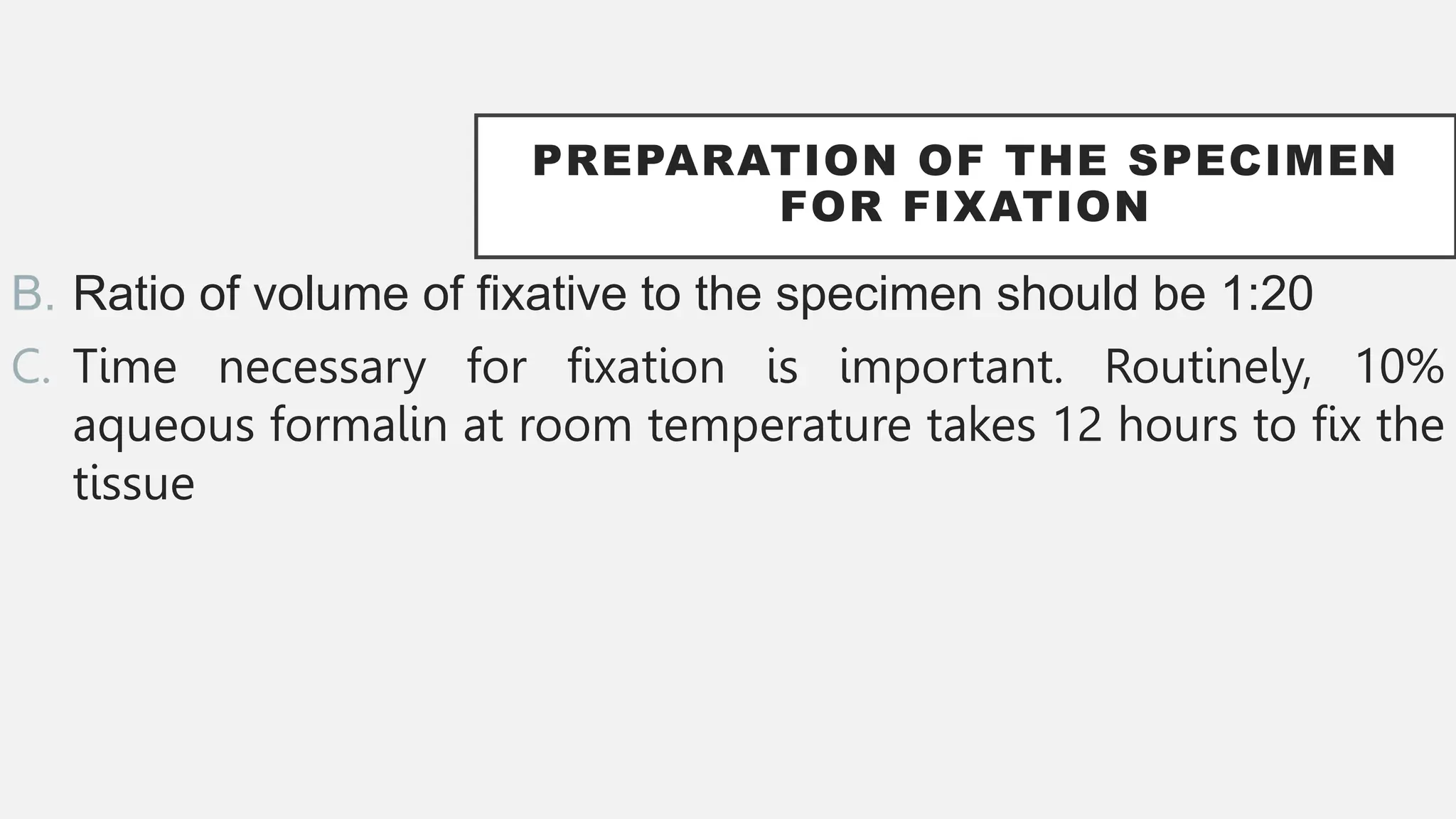 PREPARATION OF THE SPECIMEN
FOR FIXATION
B. Ratio of volume of fixative to the specimen should be 1:20
C. Time necessary for fixation is important. Routinely, 10%
aqueous formalin at room temperature takes 12 hours to fix the
tissue
 