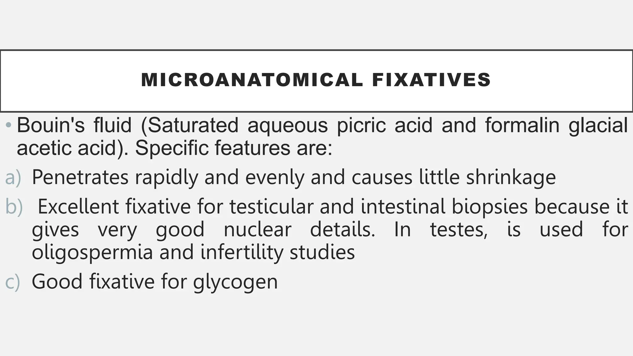 MICROANATOMICAL FIXATIVES
• Bouin's fluid (Saturated aqueous picric acid and formalin glacial
acetic acid). Specific features are:
a) Penetrates rapidly and evenly and causes little shrinkage
b) Excellent fixative for testicular and intestinal biopsies because it
gives very good nuclear details. In testes, is used for
oligospermia and infertility studies
c) Good fixative for glycogen
 