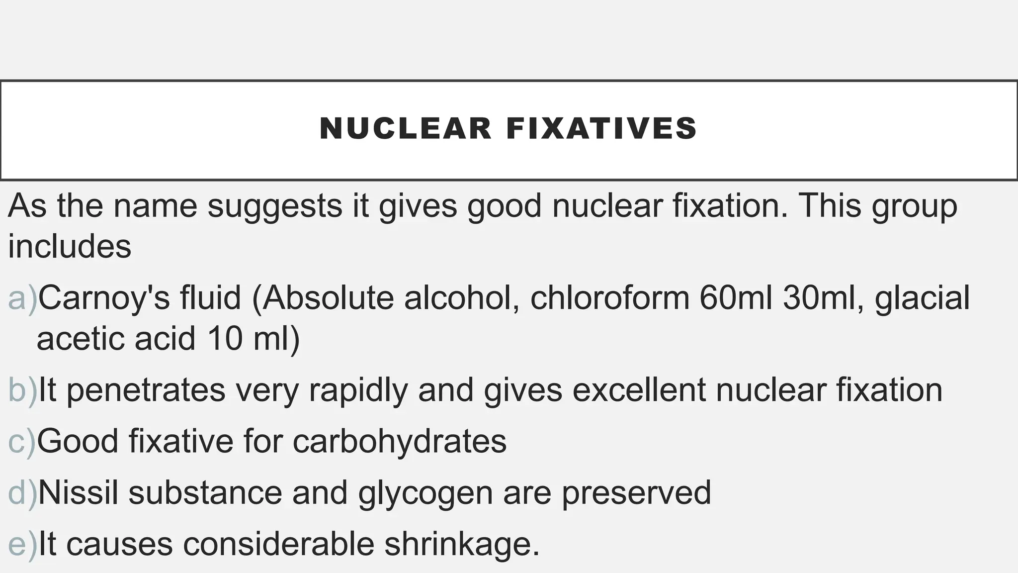 NUCLEAR FIXATIVES
As the name suggests it gives good nuclear fixation. This group
includes
a)Carnoy's fluid (Absolute alcohol, chloroform 60ml 30ml, glacial
acetic acid 10 ml)
b)It penetrates very rapidly and gives excellent nuclear fixation
c)Good fixative for carbohydrates
d)Nissil substance and glycogen are preserved
e)It causes considerable shrinkage.
 