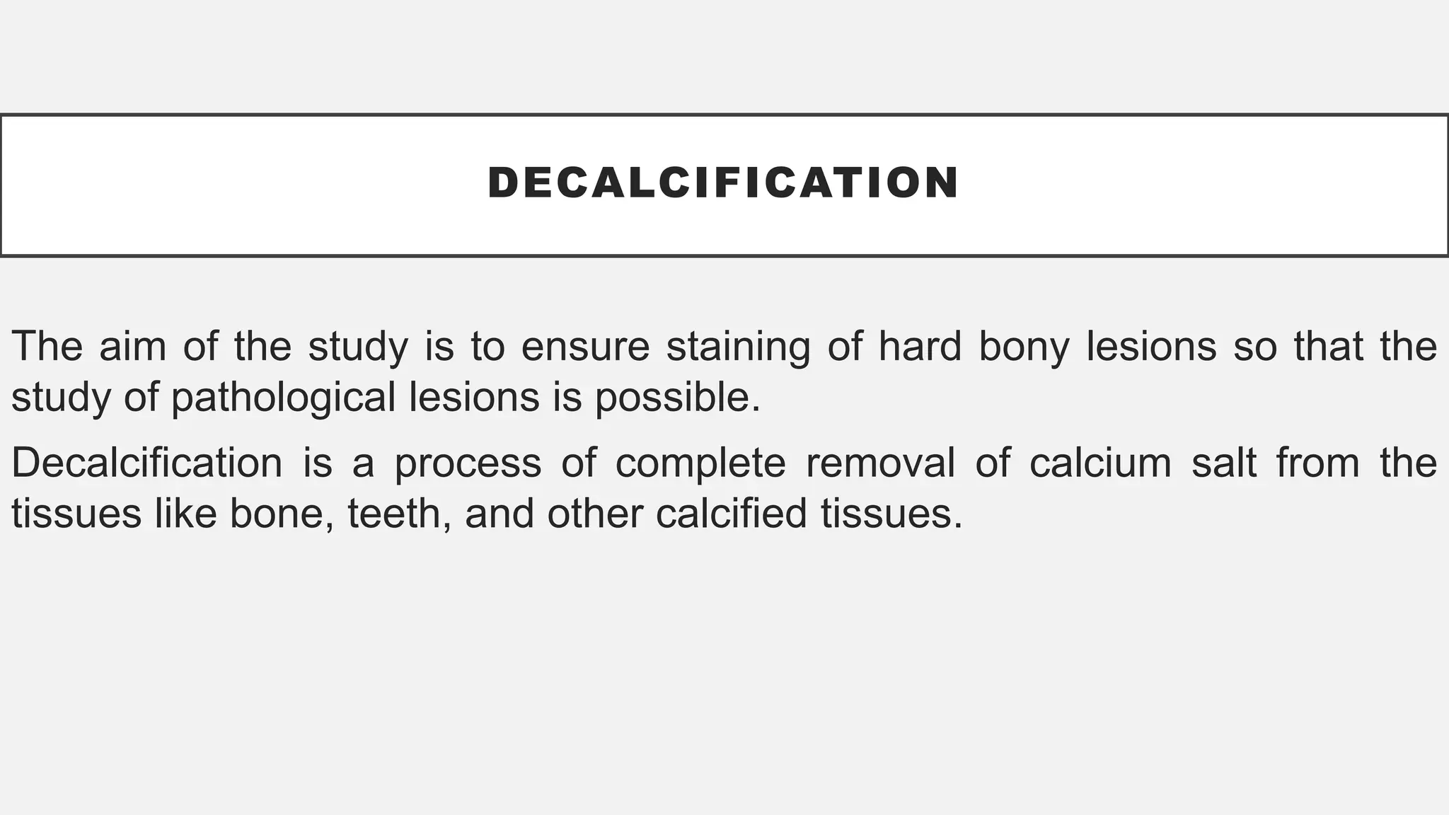 DECALCIFICATION
The aim of the study is to ensure staining of hard bony lesions so that the
study of pathological lesions is possible.
Decalcification is a process of complete removal of calcium salt from the
tissues like bone, teeth, and other calcified tissues.
 