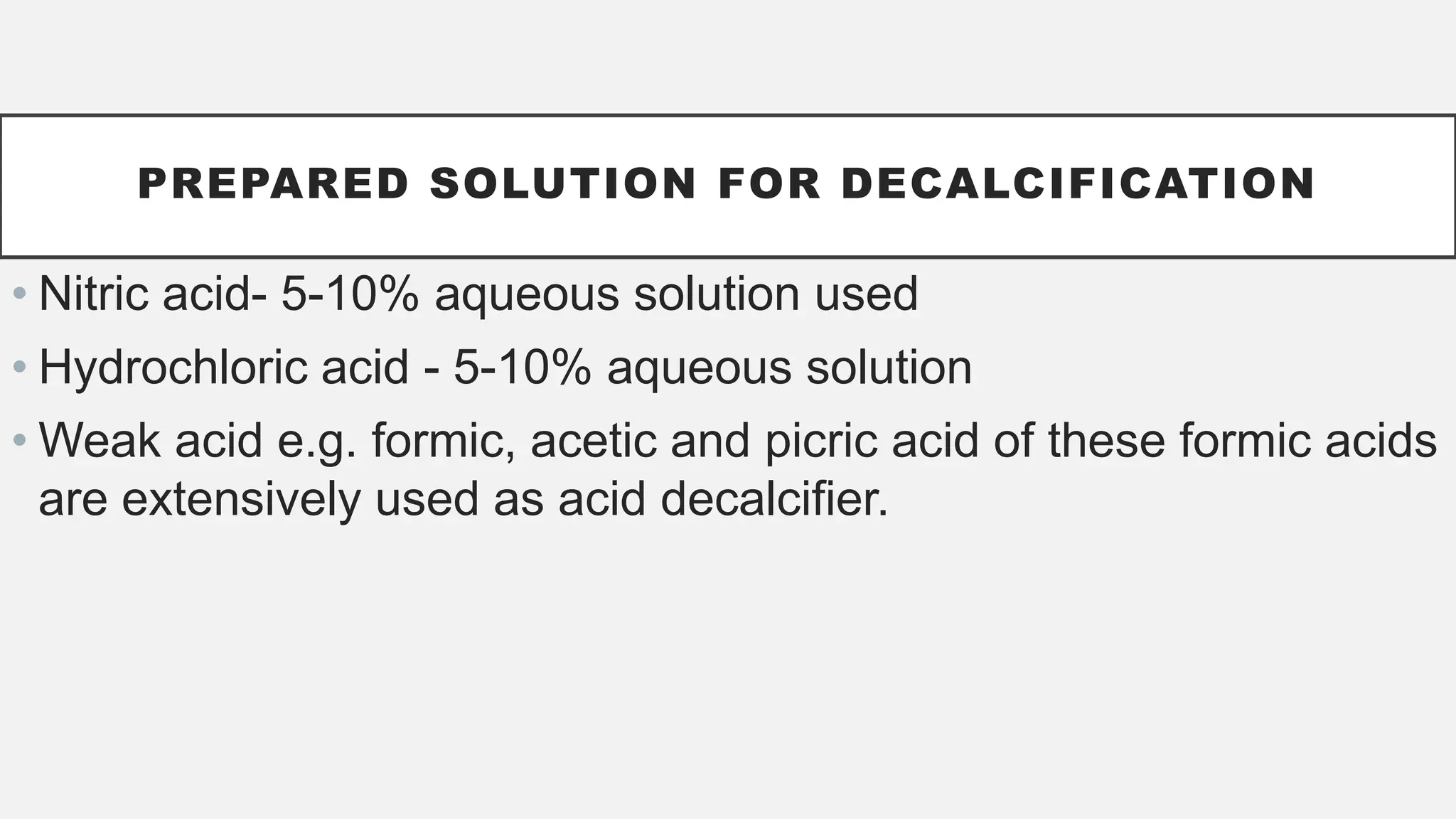 PREPARED SOLUTION FOR DECALCIFICATION
• Nitric acid- 5-10% aqueous solution used
• Hydrochloric acid - 5-10% aqueous solution
• Weak acid e.g. formic, acetic and picric acid of these formic acids
are extensively used as acid decalcifier.
 