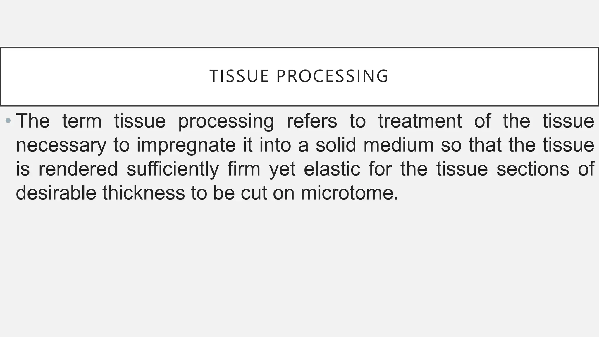 TISSUE PROCESSING
• The term tissue processing refers to treatment of the tissue
necessary to impregnate it into a solid medium so that the tissue
is rendered sufficiently firm yet elastic for the tissue sections of
desirable thickness to be cut on microtome.
 