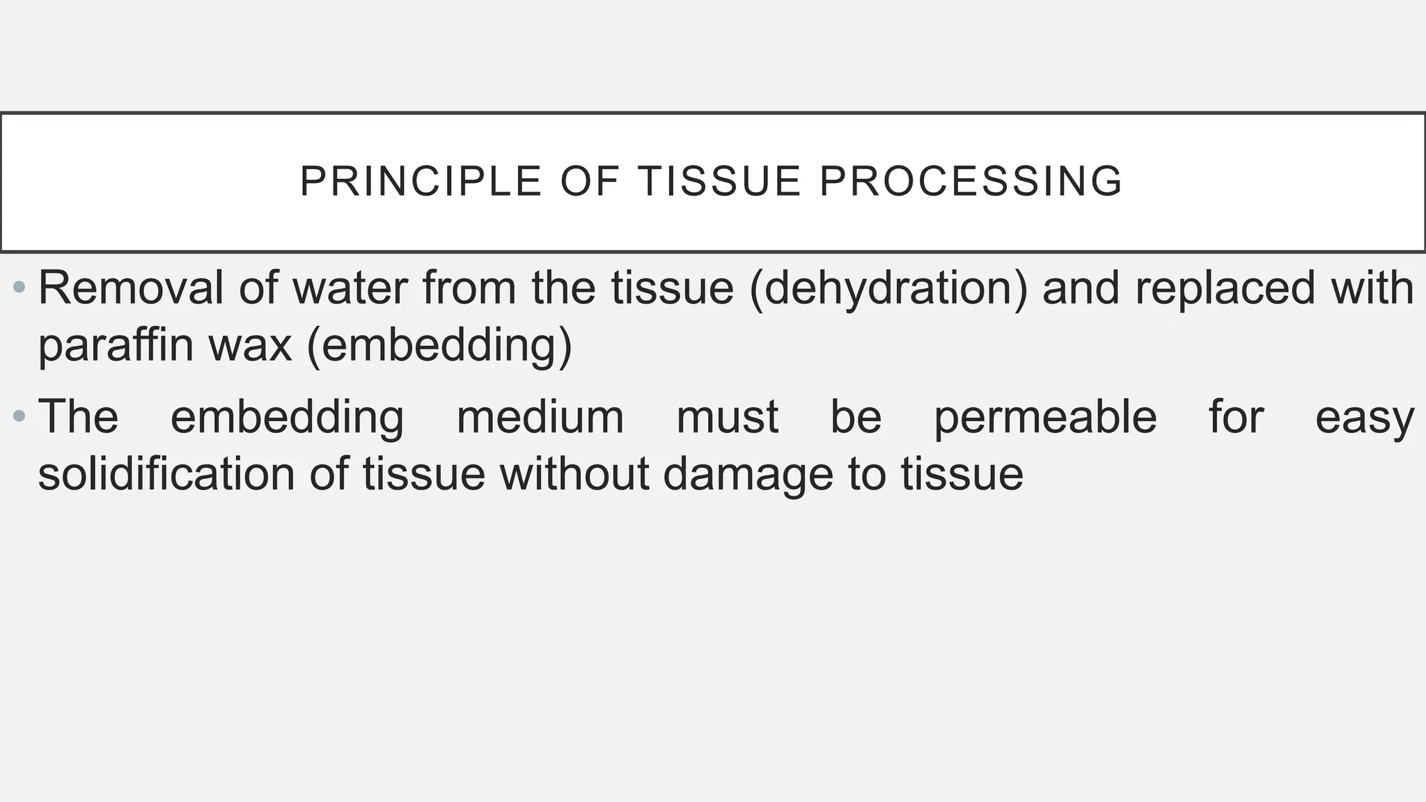 PRINCIPLE OF TISSUE PROCESSING
• Removal of water from the tissue (dehydration) and replaced with
paraffin wax (embedding)
• The embedding medium must be permeable for easy
solidification of tissue without damage to tissue
 