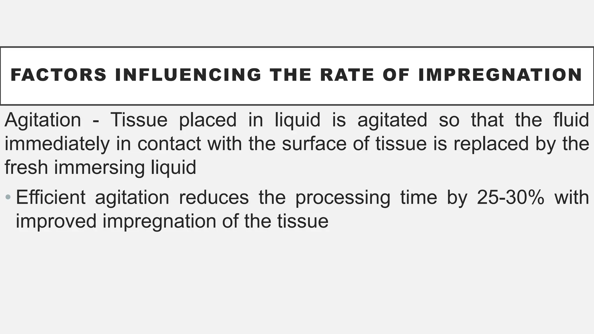 FACTORS INFLUENCING THE RATE OF IMPREGNATION
Agitation - Tissue placed in liquid is agitated so that the fluid
immediately in contact with the surface of tissue is replaced by the
fresh immersing liquid
• Efficient agitation reduces the processing time by 25-30% with
improved impregnation of the tissue
 