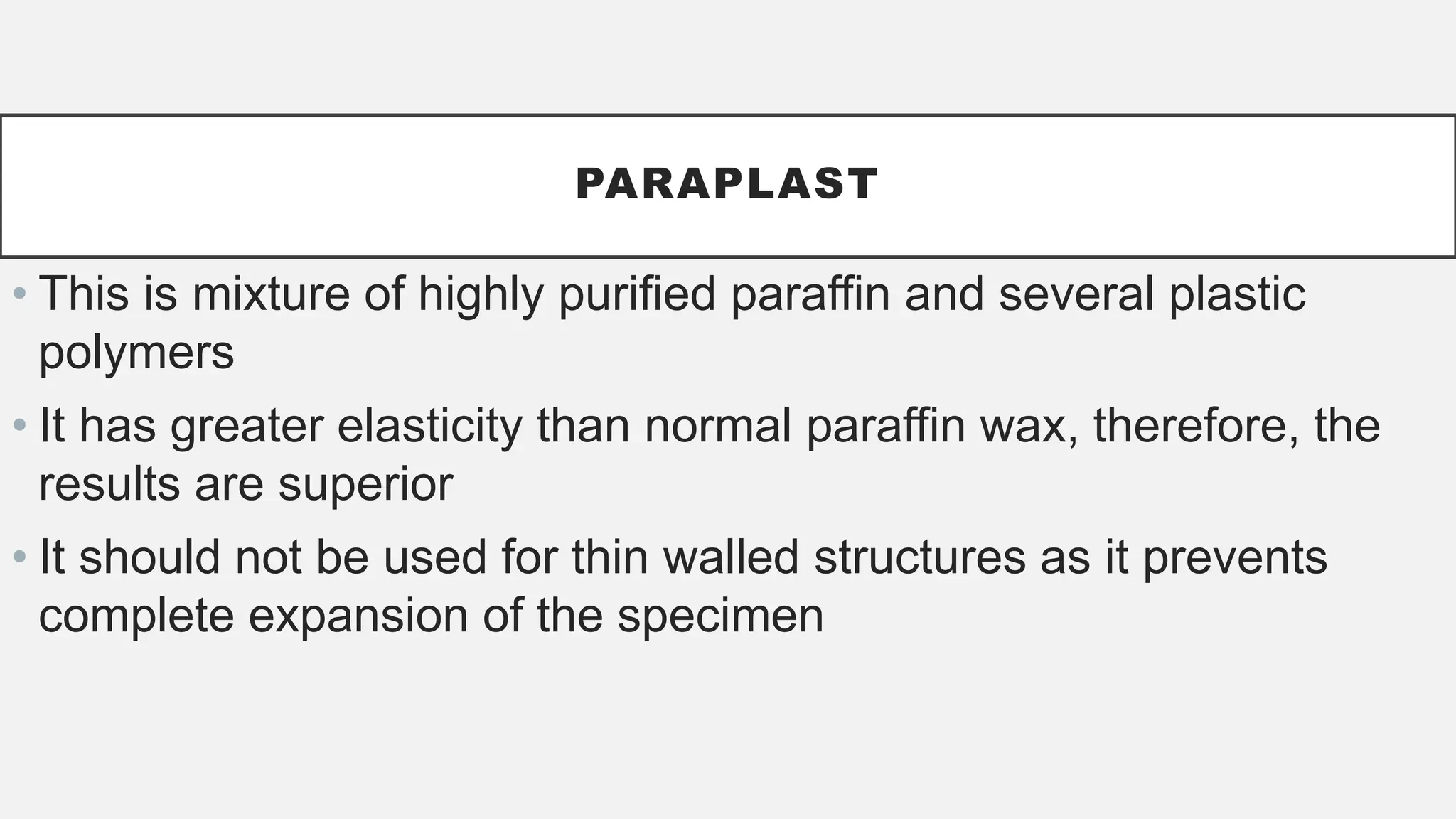 PARAPLAST
• This is mixture of highly purified paraffin and several plastic
polymers
• It has greater elasticity than normal paraffin wax, therefore, the
results are superior
• It should not be used for thin walled structures as it prevents
complete expansion of the specimen
 