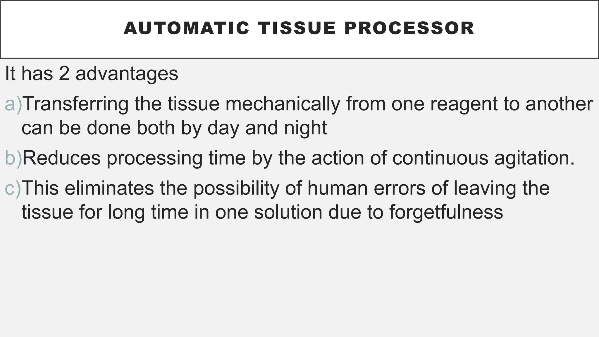 AUTOMATIC TISSUE PROCESSOR
It has 2 advantages
a)Transferring the tissue mechanically from one reagent to another
can be done both by day and night
b)Reduces processing time by the action of continuous agitation.
c)This eliminates the possibility of human errors of leaving the
tissue for long time in one solution due to forgetfulness
 