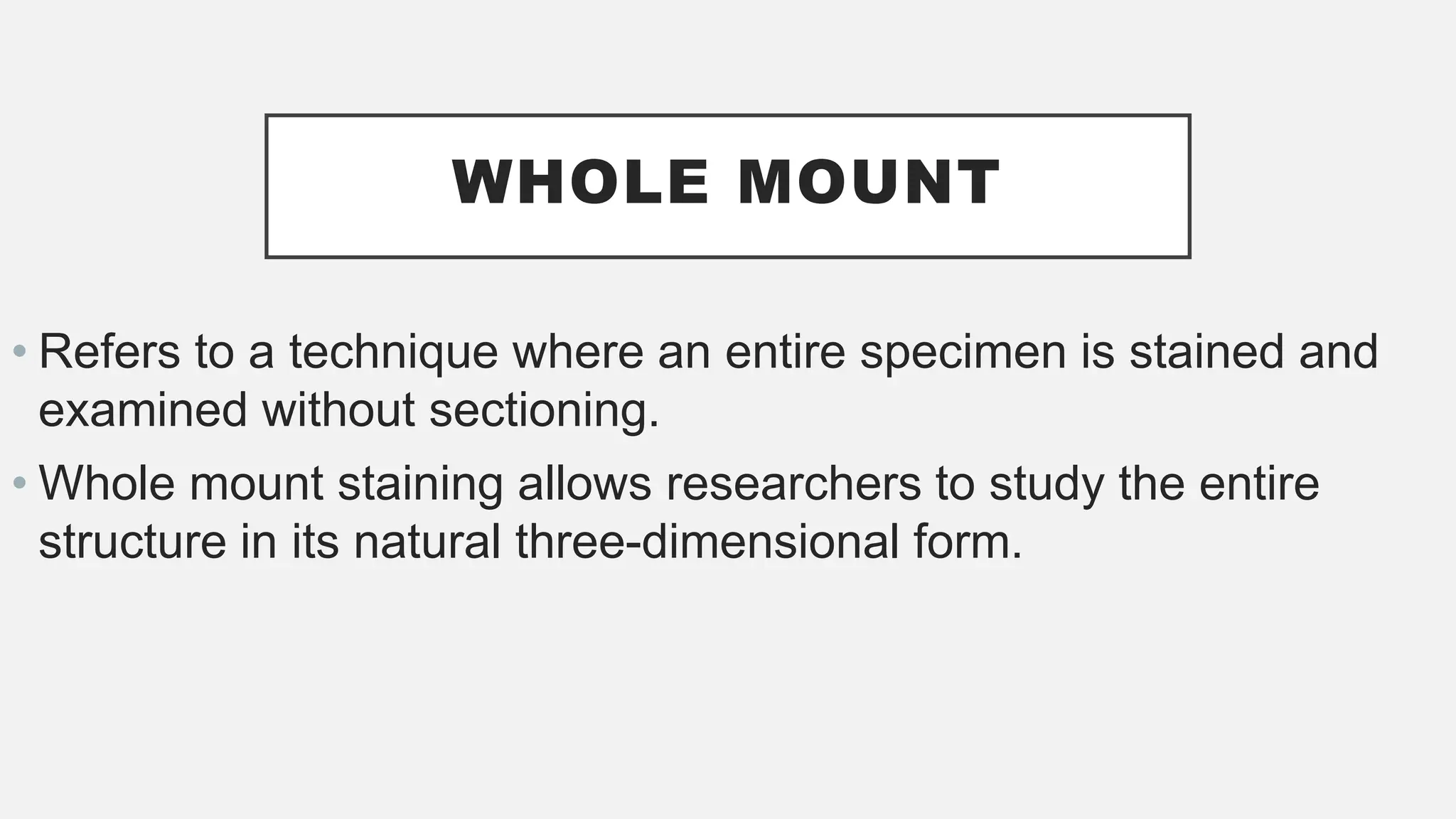 WHOLE MOUNT
• Refers to a technique where an entire specimen is stained and
examined without sectioning.
• Whole mount staining allows researchers to study the entire
structure in its natural three-dimensional form.
 