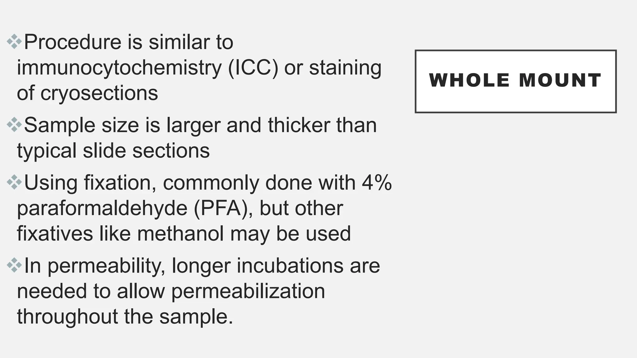 WHOLE MOUNT
Procedure is similar to
immunocytochemistry (ICC) or staining
of cryosections
Sample size is larger and thicker than
typical slide sections
Using fixation, commonly done with 4%
paraformaldehyde (PFA), but other
fixatives like methanol may be used
In permeability, longer incubations are
needed to allow permeabilization
throughout the sample.
 
