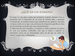 El ensayo es una pieza escrita que pertenece al género literario. Esta se
caracteriza por el desarrollo de un tema de manera libre y personal.
Comúnmente, se escriben ensayos para manifestar una opinión o una idea,
y la pieza escrita no se rige a una estructura de redacción específica ni tiene
que documentar sus puntos de vista exhaustivamente.
A diferencia del texto científico, el ensayista no debe sustentar sus puntos
de vista con pruebas verificables, sino que se limita a expresar su
percepción acerca de un determinado tema, de ahí que no todos los
ensayos tengan citas o bibliografía.
 