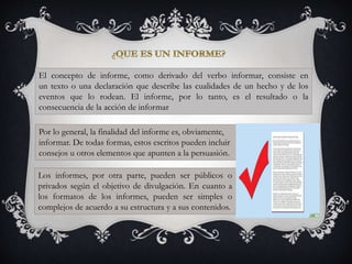 El concepto de informe, como derivado del verbo informar, consiste en
un texto o una declaración que describe las cualidades de un hecho y de los
eventos que lo rodean. El informe, por lo tanto, es el resultado o la
consecuencia de la acción de informar
Por lo general, la finalidad del informe es, obviamente,
informar. De todas formas, estos escritos pueden incluir
consejos u otros elementos que apunten a la persuasión.
Los informes, por otra parte, pueden ser públicos o
privados según el objetivo de divulgación. En cuanto a
los formatos de los informes, pueden ser simples o
complejos de acuerdo a su estructura y a sus contenidos.
 