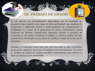 Es un ejercicio de profundización -desarrollado por el estudiante de
pregrado como requisito para optar al título profesional- que mediante la
integración y aplicación teórica o teórico-práctica de conocimientos y
habilidades o a través de la generación de nuevo conocimiento, busca
fortalecer las distintas competencias adquiridas durante su proceso de
formación y, así mismo, contribuir al análisis y solución creativa de una
problemática relacionada con el objeto de estudio o campo de acción de su
profesión.
Tambien es conocido como tesis, por ello una tesis es una conclusión,
proposición, opinión o teoría que se mantiene con razonamientos. Una tesis
es también un trabajo de carácter científico, habitualmente para obtener el
título de doctor en una universidad.
 