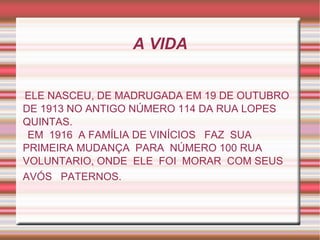 A VIDA


ELE NASCEU, DE MADRUGADA EM 19 DE OUTUBRO
DE 1913 NO ANTIGO NÚMERO 114 DA RUA LOPES
QUINTAS.
 EM 1916 A FAMÍLIA DE VINÍCIOS FAZ SUA
PRIMEIRA MUDANÇA PARA NÚMERO 100 RUA
VOLUNTARIO, ONDE ELE FOI MORAR COM SEUS
AVÓS PATERNOS.
 
