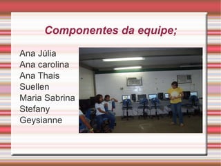 Componentes da equipe;

Ana Júlia
Ana carolina
Ana Thais
Suellen
Maria Sabrina
Stefany
Geysianne
 