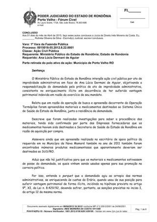 PODER JUDICIÁRIO DO ESTADO DE RONDÔNIA
Porto Velho - Fórum Cível
Av Lauro Sodré, 1728, São João Bosco, 76.803-686
e-mail:
Fl.______
_________________________
Cad.
Documento assinado digitalmente em 08/04/2015 16:30:01 conforme MP nº 2.200-2/2001 de 24/08/2001.
Signatário: INES MOREIRA DA COSTA:1011308
PVH1FAZPU-10 - Número Verificador: 1001.2012.0150.6291.639195 - Validar em www.tjro.jus.br/adoc
Pág. 1 de 8
CONCLUSÃO
Aos 01 dias do mês de Abril de 2015, faço estes autos conclusos a Juíza de Direito Inês Moreira da Costa. Eu,
_________ Rutinéa Oliveira da Silva - Escrivã(o) Judicial, escrevi conclusos.
Vara: 1ª Vara da Fazenda Pública
Processo: 0015018-55.2012.8.22.0001
Classe: Ação Civil Pública
Requerente: Ministério Público do Estado de Rondônia; Estado de Rondonia
Requerido: Ana Lúcia Dermani de Aguiar
Parte retirada do polo ativo da ação: Município de Porto Velho RO
Sentença
O Ministério Público do Estado de Rondônia interpôs ação civil pública por ato de
improbidade administrativa em face de Ana Lúcia Dermani de Aguiar, objetivando a
responsabilização do demandado pela prática de ato de improbidade administrativa,
consistente no enriquecimento ilícito em decorrência de ter auferido vantagem
patrimonial indevida em razão do exercício de seu mandato.
Relata que em razão da operação de busca e apreensão decorrente da Operação
Termópilas foram apreendidos materiais e medicamentos destinados ao Sistema Único
de Saúde do Estado de Rondônia, junto a residência da demandada.
Descreve que foram realizadas investigações para saber a procedência dos
materiais, tendo sido confirmado por parte das Empresas fornecedoras que os
medicamentos haviam sido destinados a Secretaria de Saúde do Estado de Rondônia em
razão de aquisição por compra.
Assevera ainda que em apreensão realizada no escritório de apoio político da
requerida em no Município de Nova Mamoré também no ano de 2011 também foram
encontrados inúmeros produtos medicamentosos que aparentemente deveriam ser
destinados ao SUS/RO.
Aduz que não há justificativa para que os materiais e medicamentos estivessem
de posse da demandada, os quais vinham sendo usados apenas para sua promoção na
carreira política.
Por isso, entende o parquet que a demandado agiu ao arrepio das normas
administrativas, se enriquecendo às custas do Erário, quando usou de sua posição para
auferir vantagem patrimonial de forma ilícita, incidindo na hipótese prevista no artigo
9º, XI, da Lei n. 8.429/92, devendo sofrer, portanto, as sanções previstas no inciso I,
do artigo 12 da mesma norma.
 