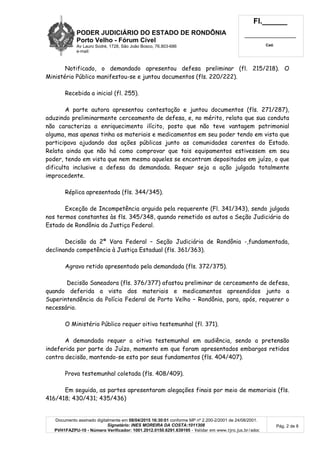 PODER JUDICIÁRIO DO ESTADO DE RONDÔNIA
Porto Velho - Fórum Cível
Av Lauro Sodré, 1728, São João Bosco, 76.803-686
e-mail:
Fl.______
_________________________
Cad.
Documento assinado digitalmente em 08/04/2015 16:30:01 conforme MP nº 2.200-2/2001 de 24/08/2001.
Signatário: INES MOREIRA DA COSTA:1011308
PVH1FAZPU-10 - Número Verificador: 1001.2012.0150.6291.639195 - Validar em www.tjro.jus.br/adoc
Pág. 2 de 8
Notificado, o demandado apresentou defesa preliminar (fl. 215/218). O
Ministério Público manifestou-se e juntou documentos (fls. 220/222).
Recebida a inicial (fl. 255).
A parte autora apresentou contestação e juntou documentos (fls. 271/287),
aduzindo preliminarmente cerceamento de defesa, e, no mérito, relata que sua conduta
não caracteriza a enriquecimento ilícito, posto que não teve vantagem patrimonial
alguma, mas apenas tinha os materiais e medicamentos em seu poder tendo em vista que
participava ajudando das ações públicas junto as comunidades carentes do Estado.
Relata ainda que não há como comprovar que tais equipamentos estivessem em seu
poder, tendo em vista que nem mesmo aqueles se encontram depositados em juízo, o que
dificulta inclusive a defesa da demandada. Requer seja a ação julgada totalmente
improcedente.
Réplica apresentada (fls. 344/345).
Exceção de Incompetência arguida pela requerente (Fl. 341/343), sendo julgada
nos termos constantes às fls. 345/348, quando remetido os autos a Seção Judiciária do
Estado de Rondônia da Justiça Federal.
Decisão da 2ª Vara Federal – Seção Judiciária de Rondônia -,fundamentada,
declinando competência à Justiça Estadual (fls. 361/363).
Agravo retido apresentado pela demandada (fls. 372/375).
Decisão Saneadora (fls. 376/377) afastou preliminar de cerceamento de defesa,
quando deferida a vista dos materiais e medicamentos apreendidos junto a
Superintendência da Polícia Federal de Porto Velho – Rondônia, para, após, requerer o
necessário.
O Ministério Público requer oitiva testemunhal (fl. 371).
A demandada requer a oitiva testemunhal em audiência, sendo a pretensão
indeferida por parte do Juízo, momento em que foram apresentados embargos retidos
contra decisão, mantendo-se esta por seus fundamentos (fls. 404/407).
Prova testemunhal coletada (fls. 408/409).
Em seguida, as partes apresentaram alegações finais por meio de memoriais (fls.
416/418; 430/431; 435/436)
 