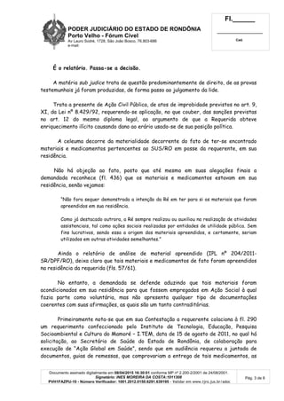 PODER JUDICIÁRIO DO ESTADO DE RONDÔNIA
Porto Velho - Fórum Cível
Av Lauro Sodré, 1728, São João Bosco, 76.803-686
e-mail:
Fl.______
_________________________
Cad.
Documento assinado digitalmente em 08/04/2015 16:30:01 conforme MP nº 2.200-2/2001 de 24/08/2001.
Signatário: INES MOREIRA DA COSTA:1011308
PVH1FAZPU-10 - Número Verificador: 1001.2012.0150.6291.639195 - Validar em www.tjro.jus.br/adoc
Pág. 3 de 8
É o relatório. Passa-se a decisão.
A matéria sub judice trata de questão predominantemente de direito, de as provas
testemunhais já foram produzidas, de forma passo ao julgamento da lide.
Trata a presente de Ação Civil Pública, de atos de improbidade previstos no art. 9,
XI, da Lei nº 8.429/92, requerendo-se aplicação, no que couber, das sanções previstas
no art. 12 do mesmo diploma legal, ao argumento de que a Requerida obteve
enriquecimento ilícito causando dano ao erário usado-se de sua posição política.
A celeuma decorre da materialidade decorrente do fato de ter-se encontrado
materiais e medicamentos pertencentes ao SUS/RO em posse da requerente, em sua
residência.
Não há objeção ao fato, posto que até mesmo em suas alegações finais a
demandada reconhece (fl. 436) que os materiais e medicamentos estavam em sua
residência, senão vejamos:
“Não fora sequer demonstrada a intenção da Ré em ter para si os materiais que foram
apreendidos em sua residência.
Como já destacado outrora, a Ré sempre realizou ou auxiliou na realização de atividades
assistenciais, tal como ações sociais realizadas por entidades de utilidade pública. Sem
fins lucrativos, sendo essa a origem dos materiais apreendidos, e certamente, seriam
utilizados em outras atividades semelhantes.”
Ainda o relatório de análise de material apreendido (IPL nº 204/2011-
SR/DPF/RO), deixa claro que tais materiais e medicamentos de fato foram apreendidos
na residência da requerida (fls. 57/61).
No entanto, a demandada se defende aduzindo que tais materiais foram
acondicionados em sua residência para que fossem empregados em Ação Social à qual
fazia parte como voluntária, mas não apresenta qualquer tipo de documentações
coerentes com suas afirmações, as quais são um tanto contraditórias.
Primeiramente nota-se que em sua Contestação a requerente colaciona à fl. 290
um requerimento confeccionado pelo Instituto de Tecnologia, Educação, Pesquisa
Socioambiental e Cultura do Mamoré – I.TEM, data de 15 de agosto de 2011, no qual há
solicitação, ao Secretário de Saúde do Estado de Rondônia, de colaboração para
execução de “Ação Global em Saúde”, sendo que em audiência requereu a juntada de
documentos, guias de remessas, que comprovariam a entrega de tais medicamentos, as
 