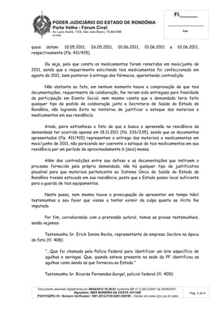 PODER JUDICIÁRIO DO ESTADO DE RONDÔNIA
Porto Velho - Fórum Cível
Av Lauro Sodré, 1728, São João Bosco, 76.803-686
e-mail:
Fl.______
_________________________
Cad.
Documento assinado digitalmente em 08/04/2015 16:30:01 conforme MP nº 2.200-2/2001 de 24/08/2001.
Signatário: INES MOREIRA DA COSTA:1011308
PVH1FAZPU-10 - Número Verificador: 1001.2012.0150.6291.639195 - Validar em www.tjro.jus.br/adoc
Pág. 4 de 8
quais datam: 10.05.2011, 26.05.2011, 01.06.2011, 01.06.2011 e 01.06.2011,
respectivamente (fls. 411/415).
Ou seja, pelo que consta os medicamentos foram remetidos em maio/junho de
2011, sendo que o requerimento solicitando tais medicamentos foi confeccionado em
agosto de 2011, bem posterior à entrega dos fármacos, aparentando contradição.
Não obstante ao fato, em nenhum momento houve a comprovação de que tais
documentações, requerimento de colaboração, lhe teriam sido entregues para finalidade
de participação em Evento Social, nem mesmo consta que a demandada teria feito
qualquer tipo de pedido de colaboração junto a Secretaria de Saúde do Estado de
Rondônia, não logrando êxito na tentativa de justificar o estoque dos materiais e
medicamentos em sua residência.
Ainda, paira estranheza o fato de que a busca e apreensão na residência da
demandada ter ocorrido apenas em 18.11.2011 (fls. 226/235), sendo que os documentos
apresentados (fls. 411/415) representam a entrega dos materiais e medicamentos em
maio/junho de 2011, não parecendo ser coerente o estoque de tais medicamentos em sua
residência por um período de aproximadamente 6 (seis) meses.
Além das contradições entre sua defesa e as documentações que instruem o
processo fornecido pela própria demandada, não há qualquer tipo de justificativa
plausível para que materiais pertencente ao Sistema Único de Saúde do Estado de
Rondônia tivesse estocado em sua residência, posto que o Estado possui local suficiente
para a guarda de tais equipamentos.
Neste passo, nem mesmo houve a preocupação de apresentar em tempo hábil
testemunhas a seu favor que viesse a tentar eximir da culpa quanto ao ilícito lhe
imputado.
Por fim, corroborando com a pretensão autoral, temos as provas testemunhais,
senão vejamos:
Testemunha Sr. Erick Ianino Rocha, representante da empresa Socibra na época
do fato (fl. 408):
“...Que foi chamado pela Polícia Federal para identificar um lote específico de
agulhas e seringas. Que, quando esteve presente na sede da PF identificou as
agulhas como sendo as que forneceu ao Estado.”
Testemunha Sr. Ricardo Fernandes Gurgel, policial federal (fl. 409):
 