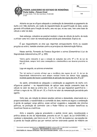 PODER JUDICIÁRIO DO ESTADO DE RONDÔNIA
Porto Velho - Fórum Cível
Av Lauro Sodré, 1728, São João Bosco, 76.803-686
e-mail:
Fl.______
_________________________
Cad.
Documento assinado digitalmente em 08/04/2015 16:30:01 conforme MP nº 2.200-2/2001 de 24/08/2001.
Signatário: INES MOREIRA DA COSTA:1011308
PVH1FAZPU-10 - Número Verificador: 1001.2012.0150.6291.639195 - Validar em www.tjro.jus.br/adoc
Pág. 7 de 8
Adiante-se que se afigura adequada a condenação da demandada ao pagamento de
multa civil. Não obstante, em razão da impossibilidade de quantificação do dano, acaba
gerando dificuldade para fixação da multa, uma vez que, no seu caso, tem como base de
cálculo o valor do dano.
Sem embargo, vislumbra-se possível modular a base de cálculo da multa, de modo
a utilizar como tal o valor da remuneração percebida pela demandada. Explica-se.
É que inegavelmente os atos que importam enriquecimento ilícito ou causam
prejuízo ao erário, também atentam contra os princípios da Administração Pública.
Nesse sentido, Fernando da Fonseca Gajardoni e outros (Comentários à Lei de
Improbidade Administrativa, RT. p. 155):
“Outro ponto relevante é que a violação às vedações dos arts. 9º e 10, da Lei de
Improbidade, sempre terá como consequência a desobediência aos deveres previstos no
art. 11”.
Logo em seguida, os autores arrematam:
“Por tal motivo é correto afirmar que a incidência das regras do art. 11, da Lei de
Improbidade Administrativa será sempre residual frente aos demais tipos, somente
incidindo quando não houver a possibilidade de aplicação das regras dos arts. 9º e 10.”
Se assim, entendendo-se adequada a condenação ao pagamento de multa civil,
afigura-se possível -- na impossibilidade de aplicar essa sanção consoante base de
cálculo no valor do dano ao erário (inc. I, art. 12), vez que impossível quantificá-lo --
utilizar a regra do inc. III do art. 12, e fixá-la no valor da remuneração percebida pelo
agente.
Visto isso, em relação às demais sanções cabíveis a demandada, observando-se a
proporcionalidade, a razoabilidade e a extensão do dano, mostra-se segura a condenação
à perda de qualquer cargo público, acaso estiver ocupando-o, suspensão dos direitos
políticos, na proibição de contratar com o Poder Público ou receber benefícios ou
incentivos fiscais ou creditícios.
Ante o exposto, julga-se procedente o pedido inicial, para, reconhecendo a
prática dolosa de ato de improbidade, prevista no art. 9, caput, da Lei 8.429/1992, e
condenar a demandada, com fulcro no art. 12, inc. I e III, da mesma Lei, nas sanções de:
a) perda da função pública que por ventura estiver exercendo quando do trânsito em
 
