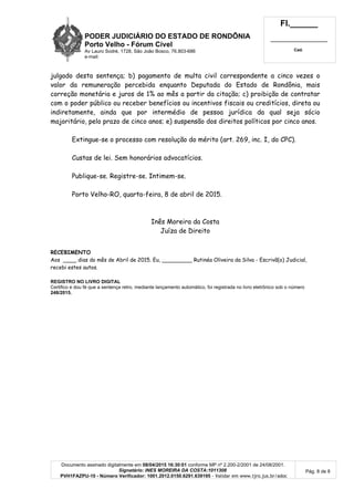 PODER JUDICIÁRIO DO ESTADO DE RONDÔNIA
Porto Velho - Fórum Cível
Av Lauro Sodré, 1728, São João Bosco, 76.803-686
e-mail:
Fl.______
_________________________
Cad.
Documento assinado digitalmente em 08/04/2015 16:30:01 conforme MP nº 2.200-2/2001 de 24/08/2001.
Signatário: INES MOREIRA DA COSTA:1011308
PVH1FAZPU-10 - Número Verificador: 1001.2012.0150.6291.639195 - Validar em www.tjro.jus.br/adoc
Pág. 8 de 8
julgado desta sentença; b) pagamento de multa civil correspondente a cinco vezes o
valor da remuneração percebida enquanto Deputada do Estado de Rondônia, mais
correção monetária e juros de 1% ao mês a partir da citação; c) proibição de contratar
com o poder público ou receber benefícios ou incentivos fiscais ou creditícios, direta ou
indiretamente, ainda que por intermédio de pessoa jurídica da qual seja sócio
majoritário, pelo prazo de cinco anos; e) suspensão dos direitos políticos por cinco anos.
Extingue-se o processo com resolução do mérito (art. 269, inc. I, do CPC).
Custas de lei. Sem honorários advocatícios.
Publique-se. Registre-se. Intimem-se.
Porto Velho-RO, quarta-feira, 8 de abril de 2015.
Inês Moreira da Costa
Juíza de Direito
RECEBIMENTO
Aos ____ dias do mês de Abril de 2015. Eu, _________ Rutinéa Oliveira da Silva - Escrivã(o) Judicial,
recebi estes autos.
REGISTRO NO LIVRO DIGITAL
Certifico e dou fé que a sentença retro, mediante lançamento automático, foi registrada no livro eletrônico sob o número
248/2015.
 
