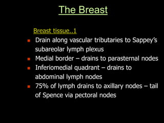 The Breast
Breast tissue..1
 Drain along vascular tributaries to Sappey’s
subareolar lymph plexus
 Medial border – drains to parasternal nodes
 Inferiomedial quadrant – drains to
abdominal lymph nodes
 75% of lymph drains to axillary nodes – tail
of Spence via pectoral nodes
 
