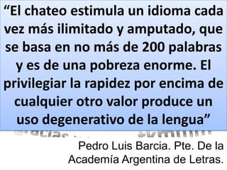 “El chateo estimula un idioma cada
vez más ilimitado y amputado, que
se basa en no más de 200 palabras
  y es de una pobreza enorme. El
privilegiar la rapidez por encima de
  cualquier otro valor produce un
  uso degenerativo de la lengua”
           Pedro Luis Barcia. Pte. De la
          Academía Argentina de Letras.
 