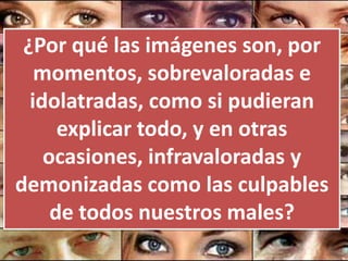¿Por qué las imágenes son, por
   momentos, sobrevaloradas e
  idolatradas, como si pudieran
      explicar todo, y en otras
    ocasiones, infravaloradas y
demonizadas como las culpables
     de todos nuestros males?
 