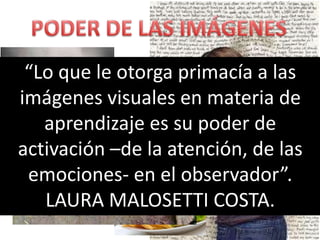 “Lo que le otorga primacía a las
imágenes visuales en materia de
   aprendizaje es su poder de
activación –de la atención, de las
 emociones- en el observador”.
   LAURA MALOSETTI COSTA.
 