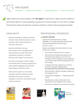 Highly skilled and creative designer with 12+ years of experience in digital and print platforms.
Consistently delivers visually appealing, intuitive and functional design on time and on budget.
Find the client needs and optimizes customer satisfaction. Positive and easy going personality.
GRAPHIC DESIGNER
Legal Services Society (Vancouver, Canada)
LegalAidBC is a non-profit supported by BC Government
that provides legal aid for low income people
Feb 2018 - current
Designs several digital and printed materials in a fast
environment including:
•	 New concept of wall sign for the Core Values
•	 New functional and appealing familylaw.lss.bc.ca
Including the logo redesign, a much more user
friendly and inclusive navigation, a divorce guide that
is much easier to get located, landing pages for each
main category
•	 A redesign of the How to Appeal Your Conviction
& Sentence using plain-language design -
Won Award Merit from RGD’s 2019 In-House Design
•	 Several booklets in different languages. Categorizing
each language by color
•	 Unbundled Law infographics — helped organize the
content
•	 New Branding is under creation based on the
materials that I have designed for the company
•	 Oversee junior designer, print production and quotes
1
HIGHLIGHTS
•	 Advanced knowledge of: InDesign, Photoshop,
Illustrator, Sketch, MailChimp, Slack, Jira, Asana,
TeamWork, HTML, InVision, Keynote and
PowerPoint. Mac and PC
•	 Experience working for: start-ups,
communications, print, and digital agencies,
retail, publishing, non-profit, Government,
multinational corporations, oil industry.
Marketing, sales, design, IT, and web teams
•	 Past clients and employers: Citibank, Unilever,
Ford, Elizabeth Arden, Canadian Living, Becel, Elle,
Disney, National Geographic, BC Government,
Teekay, Robeez, and BCTECH Summit
•	 Offer extensive expertise in: social media
campaigns, responsive websites and email
marketing. Annual reports, branding,
infographics, illustrations, presentations, quotes
and press production
ANA AGNER
778.683.9244 | linkedin.com/in/anaagner | desagner@gmail.com | behance.net/desagner
RGD's 2019
Design Award
PROFESSIONAL EXPERIENCE
 