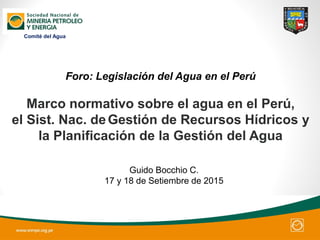 Foro: Legislación del Agua en el Perú
Guido Bocchio C.
17 y 18 de Setiembre de 2015
Marco normativo sobre el agua en el Perú,
el Sist. Nac. deGestión de Recursos Hídricos y
la Planificación de la Gestión del Agua
Comité del Agua
 
