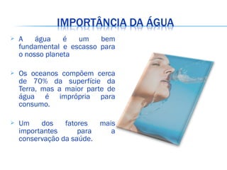  A água é um bem
fundamental e escasso para
o nosso planeta
 Os oceanos compõem cerca
de 70% da superfície da
Terra, mas a maior parte de
água é imprópria para
consumo.
 Um dos fatores mais
importantes para a
conservação da saúde.
 