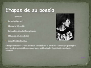1912-1922

   La tarde (Vercher)

   El rosario (Chyotki)

   La bandera blanda (Belaya Stavja)

   El llantén (Podorozhvik)

   Anno Domini MLMXXI

Estos poemas son de tema amoroso, las confesiones intimas de una mujer que explica
sus experiencias cuotidianas, es un amor no idealizado. En definitiva un diario
amoroso.


                                                                                     Índice



                                                                                              11
 