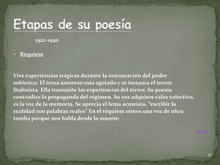 1922-1940

 Réquiem



Vive experiencias trágicas durante la instauración del poder
sobietico. El tema amoroso esta agotado y se instaura el terror
Stalinista. Ella transmite las experiencias del terror. Su poesía
contradice la propaganda del régimen. Su voz adquiere valor colectivo,
es la voz de la memoria. Se aprecia el lema acmeista, “escribir la
realidad con palabras reales” En el réquiem oímos una voz de ultra
tumba porque nos habla desde la muerte.

                                                                         Índice




                                                                                  12
 