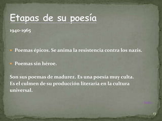 1940-1965



 Poemas épicos. Se anima la resistencia contra los nazis.


 Poemas sin héroe.


Son sus poemas de madurez. Es una poesía muy culta.
Es el culmen de su producción literaria en la cultura
universal.

                                                             Índice



                                                                      13
 