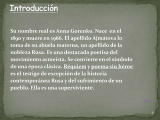 Su nombre real es Anna Gorenko. Nace en el
1890 y muere en 1966. El apellido Ajmátova lo
toma de su abuela materna, un apellido de la
nobleza Rusa. Es una destacada poetisa del
movimiento acmeista. Se convierte en el símbolo
de una época clásica. Réquiem y poema sin héroe
es el testigo de excepción de la historia
contemporánea Rusa y del sufrimiento de un
pueblo. Ella es una superviviente.

                                                  Índice



                                                           3
 