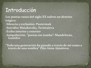 Los poetas rusos del siglo XX sufren un destino
trágico:
-Silencio y exclusión: Pastermak
-Suicidio: Maiakovsky, Tsvietaieva
-Exilio interior y exterior
-Aniquilación, “poetas sin tumba”: Mandelstan,
  Gumilov

“Toda una generación ha pasado a través de mi como a
  través de una sombra” Dijo Anna Ajmátova.

                                                   Índice




                                                            4
 