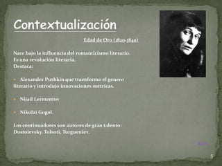 Edad de Oro (1820-1840)

Nace bajo la influencia del romanticismo literario.
Es una revolución literaria.
Destaca:

   Alexander Pushkin que transformo el genero
literario y introdujo innovaciones métricas.

   Nijail Lermentov

   Nikolai Gogol.

Los continuadores son autores de gran talento:
Dostoievsky, Tolsoti, Turgueniev.

                                                        Índice


                                                                 5
 