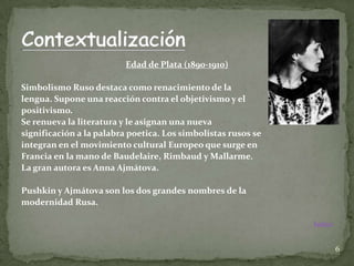 Edad de Plata (1890-1910)

Simbolismo Ruso destaca como renacimiento de la
lengua. Supone una reacción contra el objetivismo y el
positivismo.
Se renueva la literatura y le asignan una nueva
significación a la palabra poetica. Los simbolistas rusos se
integran en el movimiento cultural Europeo que surge en
Francia en la mano de Baudelaire, Rimbaud y Mallarme.
La gran autora es Anna Ajmátova.

Pushkin y Ajmátova son los dos grandes nombres de la
modernidad Rusa.

                                                               Índice


                                                                        6
 