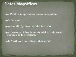 1911- Publica sus primeros versos en Apollon

1918- Censura

1921- Gumilio (primer marido) fusilado.

1925- Decreto: “Sobre la política del partido en el
  dominio de la literatura.”

14 de Abril 1930- Suicidio de Maiakovsky.

                                                      Índice



                                                               7
 