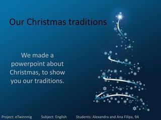 Our Christmas traditions


        We made a
    powerpoint about
    Christmas, to show
    you our traditions.



Project: eTwinnnig   Subject: English   Students: Alexandra and Ana Filipa, 9A
 