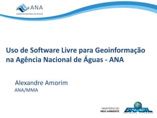 Uso de Software Livre para Geoinformação
na Agência Nacional de Águas - ANA
Alexandre Amorim
ANA/MMA
 