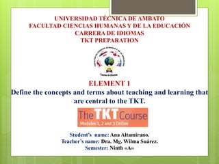 UNIVERSIDAD TÉCNICA DE AMBATO 
FACULTAD CIENCIAS HUMANAS Y DE LA EDUCACIÓN 
CARRERA DE IDIOMAS 
TKT PREPARATION 
ELEMENT 1 
Define the concepts and terms about teaching and learning that 
are central to the TKT. 
Student’s name: Ana Altamirano. 
Teacher’s name: Dra. Mg. Wilma Suárez. 
Semester: Ninth «A» 
 