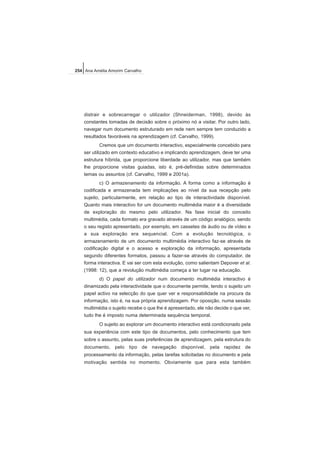 distrair e sobrecarregar o utilizador (Shneiderman, 1998), devido às
constantes tomadas de decisão sobre o próximo nó a visitar. Por outro lado,
navegar num documento estruturado em rede nem sempre tem conduzido a
resultados favoráveis na aprendizagem (cf. Carvalho, 1999).
Cremos que um documento interactivo, especialmente concebido para
ser utilizado em contexto educativo e implicando aprendizagem, deve ter uma
estrutura híbrida, que proporcione liberdade ao utilizador, mas que também
lhe proporcione visitas guiadas, isto é, pré-definidas sobre determinados
temas ou assuntos (cf. Carvalho, 1999 e 2001a).
c) O armazenamento da informação. A forma como a informação é
codificada e armazenada tem implicações ao nível da sua recepção pelo
sujeito, particularmente, em relação ao tipo de interactividade disponível.
Quanto mais interactivo for um documento multimédia maior é a diversidade
de exploração do mesmo pelo utilizador. Na fase inicial do conceito
multimédia, cada formato era gravado através de um código analógico, sendo
o seu registo apresentado, por exemplo, em cassetes de áudio ou de vídeo e
a sua exploração era sequencial. Com a evolução tecnológica, o
armazenamento de um documento multimédia interactivo faz-se através de
codificação digital e o acesso e exploração da informação, apresentada
segundo diferentes formatos, passou a fazer-se através do computador, de
forma interactiva. E vai ser com esta evolução, como salientam Depover et al.
(1998: 12), que a revolução multimédia começa a ter lugar na educação.
d) O papel do utilizador num documento multimédia interactivo é
dinamizado pela interactividade que o documente permite, tendo o sujeito um
papel activo na selecção do que quer ver e responsabilidade na procura da
informação, isto é, na sua própria aprendizagem. Por oposição, numa sessão
multimédia o sujeito recebe o que lhe é apresentado, ele não decide o que ver,
tudo lhe é imposto numa determinada sequência temporal.
O sujeito ao explorar um documento interactivo está condicionado pela
sua experiência com este tipo de documentos, pelo conhecimento que tem
sobre o assunto, pelas suas preferências de aprendizagem, pela estrutura do
documento, pelo tipo de navegação disponível, pela rapidez de
processamento da informação, pelas tarefas solicitadas no documento e pela
motivação sentida no momento. Obviamente que para esta também
254 Ana Amélia Amorim Carvalho
 