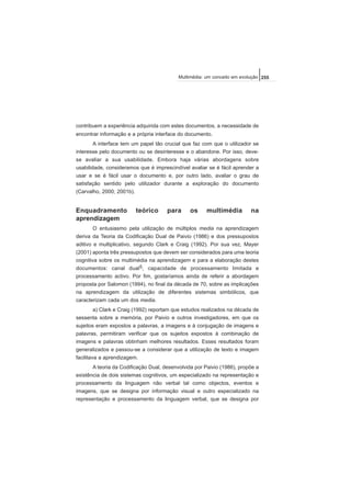 contribuem a experiência adquirida com estes documentos, a necessidade de
encontrar informação e a própria interface do documento.
A interface tem um papel tão crucial que faz com que o utilizador se
interesse pelo documento ou se desinteresse e o abandone. Por isso, deve-
se avaliar a sua usabilidade. Embora haja várias abordagens sobre
usabilidade, consideramos que é imprescindível avaliar se é fácil aprender a
usar e se é fácil usar o documento e, por outro lado, avaliar o grau de
satisfação sentido pelo utilizador durante a exploração do documento
(Carvalho, 2000; 2001b).
Enquadramento teórico para os multimédia na
aprendizagem
O entusiasmo pela utilização de múltiplos media na aprendizagem
deriva da Teoria da Codificação Dual de Paivio (1986) e dos pressupostos
aditivo e multiplicativo, segundo Clark e Craig (1992). Por sua vez, Mayer
(2001) aponta três pressupostos que devem ser considerados para uma teoria
cognitiva sobre os multimédia na aprendizagem e para a elaboração destes
documentos: canal dual5, capacidade de processamento limitada e
processamento activo. Por fim, gostaríamos ainda de referir a abordagem
proposta por Salomon (1994), no final da década de 70, sobre as implicações
na aprendizagem da utilização de diferentes sistemas simbólicos, que
caracterizam cada um dos media.
a) Clark e Craig (1992) reportam que estudos realizados na década de
sessenta sobre a memória, por Paivio e outros investigadores, em que os
sujeitos eram expostos a palavras, a imagens e à conjugação de imagens e
palavras, permitiram verificar que os sujeitos expostos à combinação de
imagens e palavras obtinham melhores resultados. Esses resultados foram
generalizados e passou-se a considerar que a utilização de texto e imagem
facilitava a aprendizagem.
A teoria da Codificação Dual, desenvolvida por Paivio (1986), propõe a
existência de dois sistemas cognitivos, um especializado na representação e
processamento da linguagem não verbal tal como objectos, eventos e
imagens, que se designa por informação visual e outro especializado na
representação e processamento da linguagem verbal, que se designa por
255Multimédia: um conceito em evolução
 