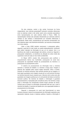 Os dois sistemas, verbal e não verbal, funcionam de forma
independente, mas vivências apropriadas6 produzem conexões referenciais
entre os sistemas verbal e não verbal, assim como conexões associativas
entre representações em cada sistema (Clark e Paivio, 1989). As
representações mentais são activadas directamente por estímulos externos
(verbais ou não verbais) e indirectamente por conexões referenciais e
associativas. Deste modo, compreende-se que assuntos armazenados nos
dois sistemas sejam mais facilmente lembrados, que assuntos armazenados
num único sistema.
Clark e Craig (1992) também mencionam o pressuposto aditivo,
segundo o qual dois ou mais media, se usados adequadamente, contribuem
para melhor retenção da informação do que um só medium. Isto é, os
benefícios dos media na aprendizagem são aditivos, somam-se. Segundo o
pressuposto multiplicativo, os benefícios da utilização de vários media são
superiores à soma de cada um dos media constituintes.
b) Mayer (2001) propõe três pressupostos para justificar o
enquadramento teórico dos multimédia: pressuposto do canal dual,
pressuposto da capacidade limitada de processamento da memória e o
pressuposto do processamento activo.
O sistema de processamento da informação inclui a memória
sensorial, a memória de trabalho e a memória a longo prazo. Imagens e
palavras são captadas pelos nossos órgãos sensoriais, olhos e ouvidos,
entrando na memória sensorial. Esta memória permite que as imagens e o
texto sejam guardados como imagens visuais por um curto período de tempo
na memória sensorial visual, enquanto que o discurso oral e outros sons são
guardados nas imagens auditivas por um curto período de tempo na memória
sensorial auditiva. Na memória de trabalho a informação é guardada
temporariamente e manipulada pela consciência activa. Na memória a longo
prazo a informação fica armazenada durante longos períodos de tempo,
contudo para se pensar na informação armazenada esta tem que ir para a
memória de trabalho. A memória de trabalho tem uma capacidade limitada no
processamento de informação.
Segundo o pressuposto do canal dual (dual-channel) os seres
humanos possuem canais de processamento da informação separados para
representar materiais visuais e materiais auditivos. Quando a informação é
257Multimédia: um conceito em evolução
 