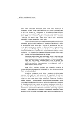 vista, como ilustrações, animações, vídeo, texto, essa informação é
processada no canal visual; quando a informação é ouvida (como narrações
ou sons não verbais) ela é processada no canal auditivo. Esta noção de
canais para processar a informação separadamente remete-nos, como refere
Mayer (2001), para a psicologia cognitiva e particularmente para a Teoria da
Codificação Dual (Paivio, 1986; Clark & Paivio, 1991) e para o modelo da
memória de trabalho de Baddeley (1986, 1999).
O que é processado em cada canal pode ser perspectivado segundo a
modalidade sensorial (visual e auditiva), já apresentada, e segundo o modo
de apresentação. Neste último caso o estímulo de apresentação pode ser
verbal (palavras escritas ou faladas) ou não verbal (como imagens, vídeo,
animação, sons de fundo). Segundo o modo de apresentação, um canal
processa material verbal e o outro canal processa material pictórico e sons
não verbais. Esta conceptualização é mais consistente com a de Paivio (1986)
com a distinção entre sistemas verbais e não verbais.
“For purposes of the cognitive theory of multimedia learning, I have opted for a
compromise in which I use the sensory-modalities approach to distinguish
between visually presented material (such as pictures, animation, video, and on-
screen text) and auditorily presented material (such as narration and
background sounds) as well as a presentation-mode approach to distinguish
between the construction of pictorially based and verbally based models in
working memory” (Mayer, 2001: 48).
Mayer (2001) também considera que podemos converter a
representação apresentada para ser processada por outro canal, tal como na
Teoria da Codificação Dual.
O segundo pressuposto incide sobre a limitação que temos para
processar informação em cada canal, isto é, capacidade limitada de
processamento. Quando vemos ou ouvimos algo só representamos parte, em
vez de uma cópia exacta. Mayer (2001), referindo os trabalhos de Chandler e
Sweller, apresenta a distinção entre a carga cognitiva intrínseca e a carga
cognitiva extrínseca na aprendizagem. A carga cognitiva intrínseca depende
da dificuldade inerente ao material apresentado: quantos elementos são e
qual a relação entre eles. Quando o material não é complicado, podendo cada
elemento ser aprendido separadamente, considera-se que a carga cognitiva
intrínseca é baixa. Se há muitos elementos e estes estão relacionados entre
si de uma forma complexa, considera-se que a carga cognitiva intrínseca é
258 Ana Amélia Amorim Carvalho
 