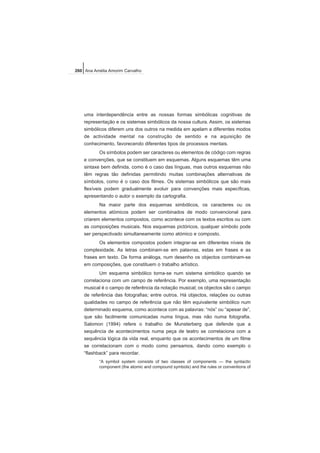 uma interdependência entre as nossas formas simbólicas cognitivas de
representação e os sistemas simbólicos da nossa cultura. Assim, os sistemas
simbólicos diferem uns dos outros na medida em apelam a diferentes modos
de actividade mental na construção de sentido e na aquisição de
conhecimento, favorecendo diferentes tipos de processos mentais.
Os símbolos podem ser caracteres ou elementos de código com regras
e convenções, que se constituem em esquemas. Alguns esquemas têm uma
sintaxe bem definida, como é o caso das línguas, mas outros esquemas não
têm regras tão definidas permitindo muitas combinações alternativas de
símbolos, como é o caso dos filmes. Os sistemas simbólicos que são mais
flexíveis podem gradualmente evoluir para convenções mais específicas,
apresentando o autor o exemplo da cartografia.
Na maior parte dos esquemas simbólicos, os caracteres ou os
elementos atómicos podem ser combinados de modo convencional para
criarem elementos compostos, como acontece com os textos escritos ou com
as composições musicais. Nos esquemas pictóricos, qualquer símbolo pode
ser perspectivado simultaneamente como atómico e composto.
Os elementos compostos podem integrar-se em diferentes níveis de
complexidade. As letras combinam-se em palavras, estas em frases e as
frases em texto. De forma análoga, num desenho os objectos combinam-se
em composições, que constituem o trabalho artístico.
Um esquema simbólico torna-se num sistema simbólico quando se
correlaciona com um campo de referência. Por exemplo, uma representação
musical é o campo de referência da notação musical; os objectos são o campo
de referência das fotografias; entre outros. Há objectos, relações ou outras
qualidades no campo de referência que não têm equivalente simbólico num
determinado esquema, como acontece com as palavras: “nós” ou “apesar de”,
que são facilmente comunicadas numa língua, mas não numa fotografia.
Salomon (1994) refere o trabalho de Munsterberg que defende que a
sequência de acontecimentos numa peça de teatro se correlaciona com a
sequência lógica da vida real, enquanto que os acontecimentos de um filme
se correlacionam com o modo como pensamos, dando como exemplo o
“flashback” para recordar.
“A symbol system consists of two classes of components — the syntactic
component (the atomic and compound symbols) and the rules or conventions of
260 Ana Amélia Amorim Carvalho
 