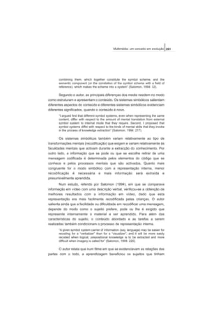 combining them, which together constitute the symbol scheme, and the
semantic component (or the correlation of the symbol scheme with a field of
reference), which makes the scheme into a system” (Salomon, 1994: 32).
Segundo o autor, as principais diferenças dos media residem no modo
como estruturam e apresentam o conteúdo. Os sistemas simbólicos salientam
diferentes aspectos do conteúdo e diferentes sistemas simbólicos evidenciam
diferentes significados, quando o conteúdo é novo.
“I argued first that different symbol systems, even when representing the same
content, differ with respect to the amount of mental translation from external
symbol system to internal mode that they require. Second, I proposed that
symbol systems differ with respect to the kinds of mental skills that they invoke
in the process of knowledge extraction” (Salomon, 1994: 217).
Os sistemas simbólicos também variam relativamente ao tipo de
transformações mentais (recodificação) que exigem e variam relativamente às
faculdades mentais que activam durante a extracção do conhecimento. Por
outro lado, a informação que se pode ou que se escolhe retirar de uma
mensagem codificada é determinada pelos elementos do código que se
conhece e pelos processos mentais que são activados. Quanto mais
congruente for o modo simbólico com a representação interna, menor
recodificação é necessária e mais informação será extraída e
presumivelmente aprendida.
Num estudo, referido por Salomon (1994), em que se comparava
informação em vídeo com uma descrição verbal, verificou-se a obtenção de
melhores resultados com a informação em vídeo, dado que esta
representação era mais facilmente recodificada pelas crianças. O autor
salienta ainda que a facilidade ou dificuldade em recodificar uma mensagem,
depende do modo como o sujeito prefere, pode ou lhe é exigido que
represente internamente o material a ser aprendido. Para além das
características do sujeito, o conteúdo abordado e as tarefas a serem
realizadas também condicionam o processo de representação interna.
“A given symbol system carrier of information (say, language) may be easier for
recoding for a “verbalizer” than for a “visualizer”; and it will be more easily
recoded when logical, prepositional knowledge is to be extracted and more
difficult when imagery is called for” (Salomon, 1994: 220).
O autor relata que num filme em que se evidenciavam as relações das
partes com o todo, a aprendizagem beneficiou os sujeitos que tinham
261Multimédia: um conceito em evolução
 
