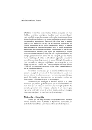 dificuldade em identificar essas relações. Contudo, os sujeitos com mais
facilidade em analisar esse tipo de situações, tiveram uma aprendizagem
mais superficial, porque não necessitaram de realizar o esforço de análise e
de identificação da relação entre as partes, que lhes traz uma mais profunda
compreensão e aprendizagem. Salomon (1994) refere ainda os estudos
realizados por Meringoff (1978), em que se compara a compreensão das
crianças relativamente a uma história na televisão e à leitura da mesma,
verificando-se que as crianças que ouviram a leitura da história geraram mais
inferências e relacionaram-na com os seus conhecimentos do que as que a
viram na televisão. Salomon (1994) explica que a representação pictórica
apresentada na televisão é mais congruente com a representação interna das
crianças, parecendo-se mais com a vida real e exigindo, por isso mesmo,
menos recodificação. A história na televisão era significativa para elas tal
como foi apresentada não precisando de grande elaboração (integração da
nova informação nos esquemas mentais) para a sua compreensão, ao invés
do que ocorrera com a história lida. Perante os estudos realizados, Salomon
(1994: 223) concluiu que as mensagens escritas exigem mais elaboração do
que as mensagens pictóricas.
Em síntese, podemos dizer que os sistemas simbólicos dos media
afectam a aquisição do conhecimento de diferentes modos; não só pelo modo
como os sistemas simbólicos representam o conhecimento, mas também pelo
papel diferenciado que desempenham nas actividades mentais que
desencadeiam e, consequentemente, na aprendizagem.
Influenciados pela abordagem de Salomon, Depover et al. (1998)
mencionam que podemos igualmente pensar que um sistema simbólico seja
mais eficaz que um outro para comunicar uma informação particular. Por
exemplo, apresentam como vantajoso a utilização de um esquema para
representar um itinerário em vez de um texto descritivo ou de um vídeo para
mostrar como se faz um nó marinho em vez de uma imagem.
Multimédia e Hipermédia
Cremos que este artigo ficaria lacunar se não fizéssemos menção à
relação existente entre multimédia e hipermédia, começando por
contextualizar este último o que implica abordar o conceito de hipertexto.
262 Ana Amélia Amorim Carvalho
 