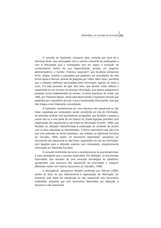 O conceito de Hipertexto, enquanto ideia, remonta aos anos 40 a
Vannevar Bush, que preocupado com o número crescente de publicações e
com a dificuldade que o investigador tem em seguir a evolução do
conhecimento dentro da sua especialidade, propõe um engenho
electromecânico o memex (“memory expander”) que facultaria armazenar
livros, artigos, revistas e gravações que poderiam ser consultados de uma
forma rápida e flexível, através de pesquisa por índice. Além disso, permitiria
que o utilizador definisse associações entre informação, ligando um texto a
outro. Foi este processo de ligar dois itens, que decerto modo reflecte a
capacidade do ser humano de associar informação, que esteve subjacente à
proposta nunca implementada do memex. O termo hipertexto foi criado, em
1965, por Theodore Nelson, tendo este desenvolvido o hipertexto Xanadu que
pretendia ser o repositório de tudo o que a humanidade tinha escrito, mas que
não chegou a ser totalmente concretizado.
O hipertexto caracteriza-se por uma estrutura não sequencial ou não
linear, suportada por computador, sendo constituído por nós de informação,
de extensão variável, com apontadores, as ligações, que facultam o acesso a
outros nós ou a uma parte de um mesmo nó. Essas ligações permitem uma
organização não sequencial ou não linear da informação (Conklin, 1989), que
facultam ao utilizador interactividade e exploração do conteúdo de acordo
com os seus interesses ou necessidades. O termo hipermédia mais não é do
que uma extensão do termo hipertexto, que enfatiza os diferentes formatos
(cf. Carvalho, 1999). Assim, um documento hipermédia7 caracteriza um
documento não sequencial ou não linear, organizado em nós de informação,
com ligações para o utilizador explorar num computador, proporcionando
informação em diferentes formatos.
O conceito multimédia, tal como o caracterizamos na sua terceira fase,
é mais abrangente que o conceito hipermédia. Por definição, os documentos
hipermédia, que resultam de uma evolução tecnológica do hipertexto,
apresentam uma estrutura não sequencial da informação e integram
diferentes media num mesmo documento (cf. Carvalho, 1999).
A abrangência, perspectiva também partilhada por Tolhurst (1995),
advém do facto de que relativamente à organização da informação (ou
estrutura) esta pode ser sequencial ou não sequencial num documento
multimédia, enquanto que num documento hipermédia, por definição, a
estrutura é não sequencial.
263Multimédia: um conceito em evolução
 